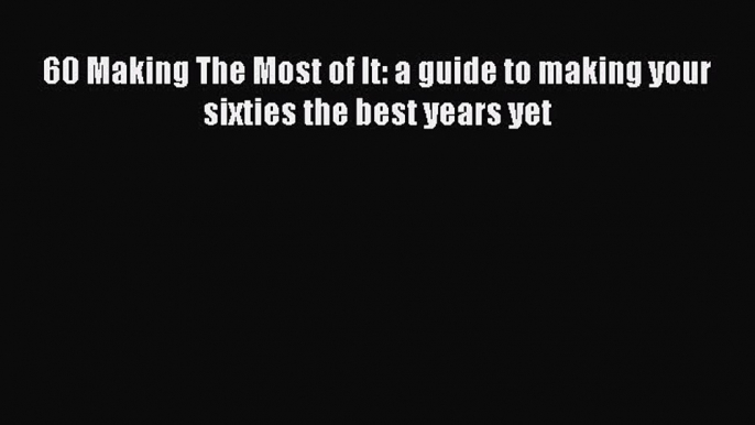 Read 60 Making The Most of It: a guide to making your sixties the best years yet Ebook Free