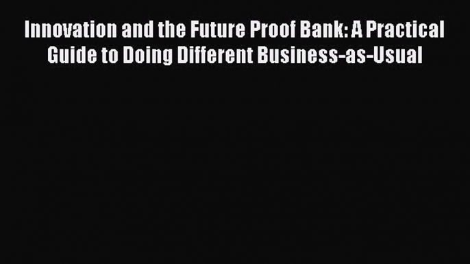 Read Innovation and the Future Proof Bank: A Practical Guide to Doing Different Business-as-Usual