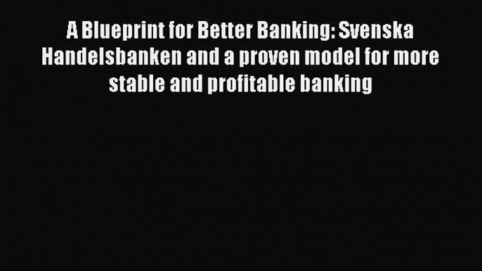 Read A Blueprint for Better Banking: Svenska Handelsbanken and a proven model for more stable