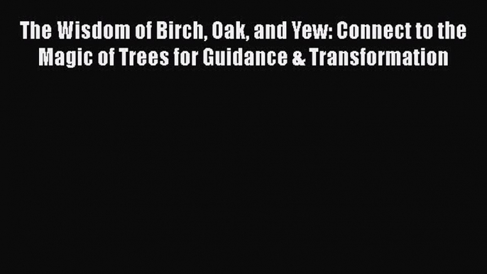 Read The Wisdom of Birch Oak and Yew: Connect to the Magic of Trees for Guidance & Transformation