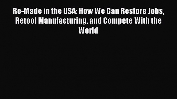 Read Re-Made in the USA: How We Can Restore Jobs Retool Manufacturing and Compete With the