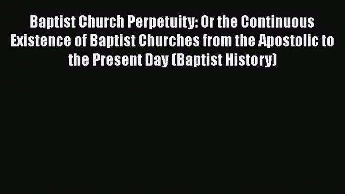 Ebook Baptist Church Perpetuity: Or the Continuous Existence of Baptist Churches from the Apostolic