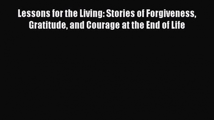 Read Lessons for the Living: Stories of Forgiveness Gratitude and Courage at the End of Life