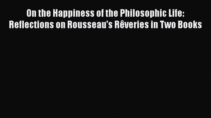 PDF On the Happiness of the Philosophic Life: Reflections on Rousseau's Rêveries in Two Books