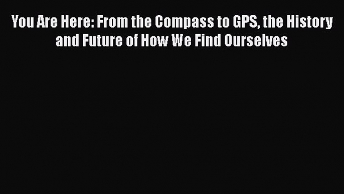 Read You Are Here: From the Compass to GPS the History and Future of How We Find Ourselves