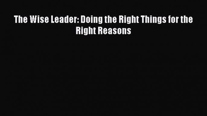 [PDF] The Wise Leader: Doing the Right Things for the Right Reasons [Download] Full Ebook