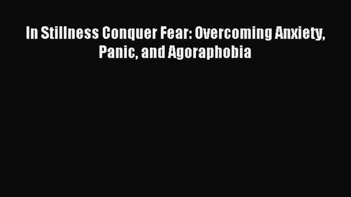 Read In Stillness Conquer Fear: Overcoming Anxiety Panic and Agoraphobia Ebook Free