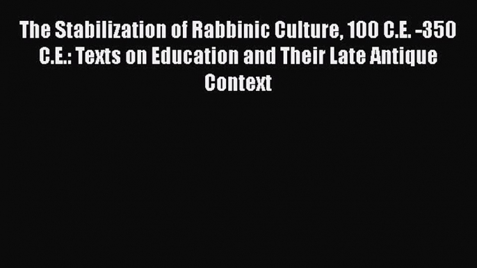 Read The Stabilization of Rabbinic Culture 100 C.E. -350 C.E.: Texts on Education and Their