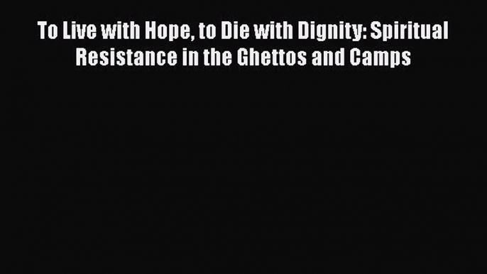 Read To Live with Hope to Die with Dignity: Spiritual Resistance in the Ghettos and Camps PDF