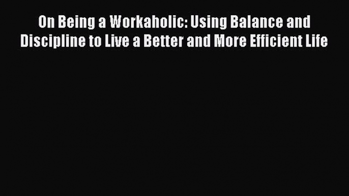 Download On Being a Workaholic: Using Balance and Discipline to Live a Better and More Efficient