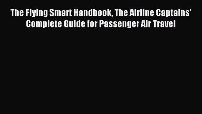 Read The Flying Smart Handbook The Airline Captains' Complete Guide for Passenger Air Travel