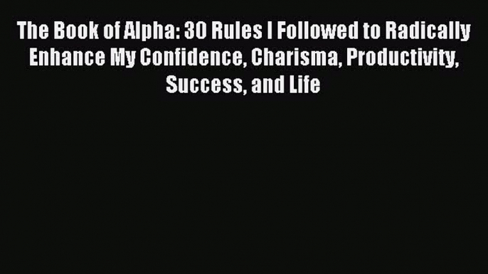 Download The Book of Alpha: 30 Rules I Followed to Radically Enhance My Confidence Charisma