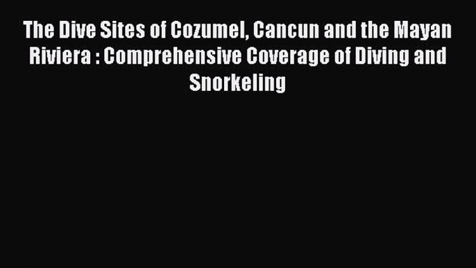 Read The Dive Sites of Cozumel Cancun and the Mayan Riviera : Comprehensive Coverage of Diving