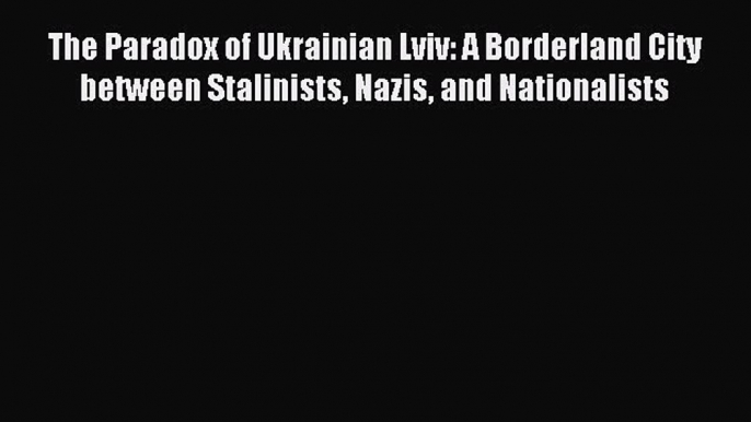 Download The Paradox of Ukrainian Lviv: A Borderland City between Stalinists Nazis and Nationalists