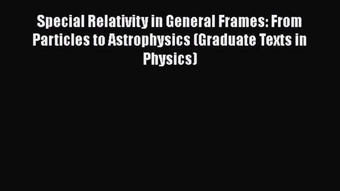 Download Special Relativity in General Frames: From Particles to Astrophysics (Graduate Texts