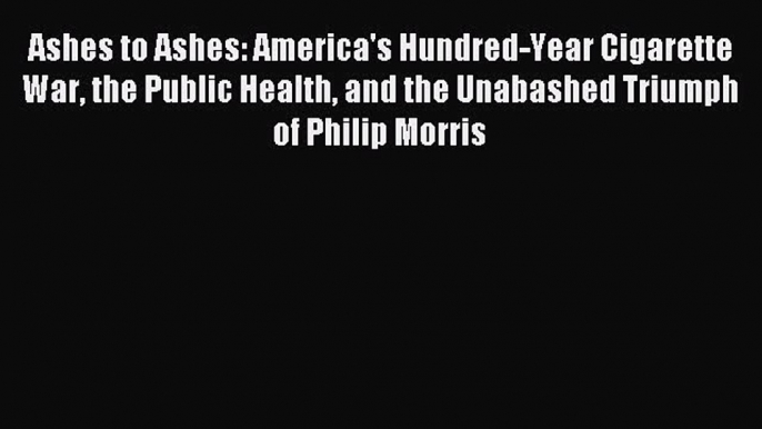 Read Ashes to Ashes: America's Hundred-Year Cigarette War the Public Health and the Unabashed