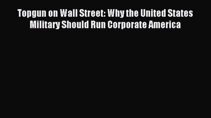 Download Topgun on Wall Street: Why the United States Military Should Run Corporate America