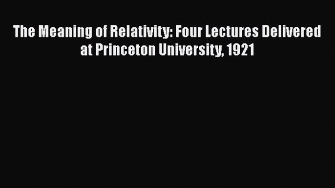 Read The Meaning of Relativity: Four Lectures Delivered at Princeton University 1921 PDF Free