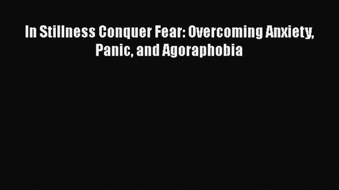 [Download] In Stillness Conquer Fear: Overcoming Anxiety Panic and Agoraphobia [PDF] Full Ebook