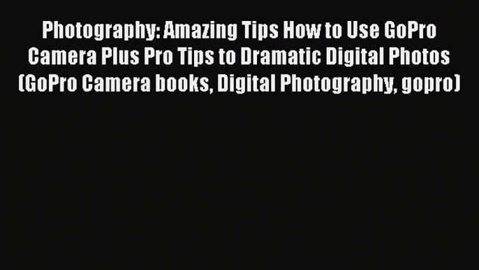 Read Photography: Amazing Tips How to Use GoPro Camera Plus Pro Tips to Dramatic Digital Photos