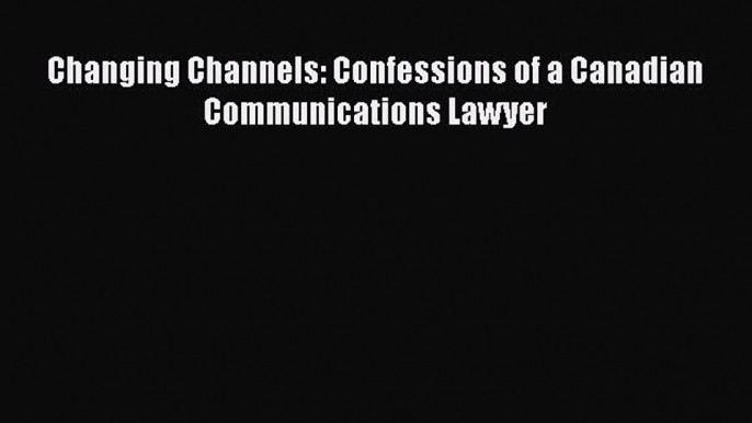 Download Changing Channels: Confessions of a Canadian Communications Lawyer PDF Free