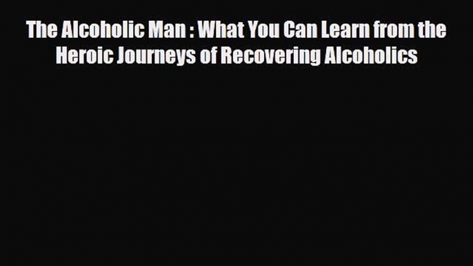 Read ‪The Alcoholic Man : What You Can Learn from the Heroic Journeys of Recovering Alcoholics‬