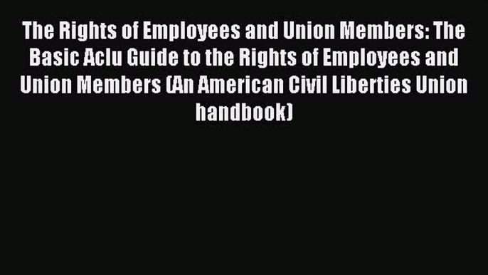 Read The Rights of Employees and Union Members: The Basic Aclu Guide to the Rights of Employees