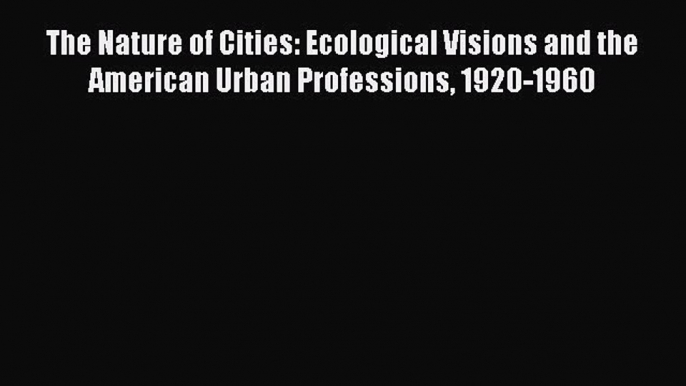 Read The Nature of Cities: Ecological Visions and the American Urban Professions 1920-1960