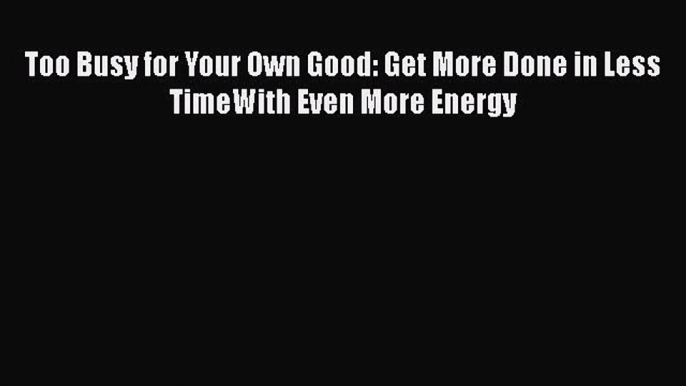 Read Too Busy for Your Own Good: Get More Done in Less TimeWith Even More Energy Ebook