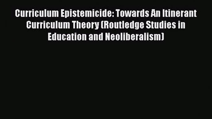 Read Curriculum Epistemicide: Towards An Itinerant Curriculum Theory (Routledge Studies in