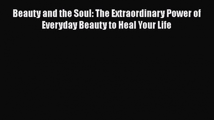 Download Beauty and the Soul: The Extraordinary Power of Everyday Beauty to Heal Your Life