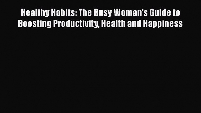 Read Healthy Habits: The Busy Woman's Guide to Boosting Productivity Health and Happiness Ebook