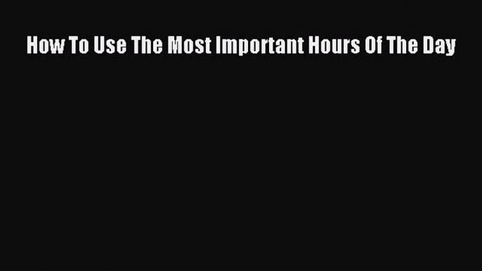 Read How To Use The Most Important Hours Of The Day Ebook