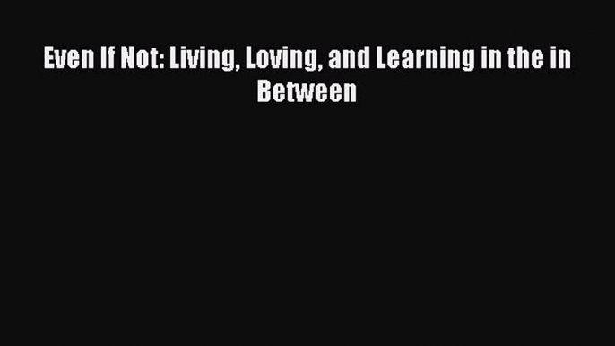 Download Even If Not: Living Loving and Learning in the in Between PDF Online