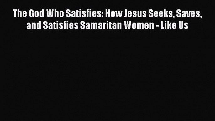 Read The God Who Satisfies: How Jesus Seeks Saves and Satisfies Samaritan Women - Like Us Ebook