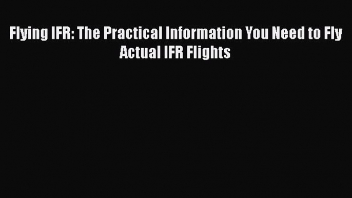 Download Flying IFR: The Practical Information You Need to Fly Actual IFR Flights  EBook