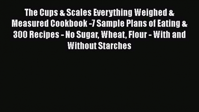 Read The Cups & Scales Everything Weighed & Measured Cookbook -7 Sample Plans of Eating & 300