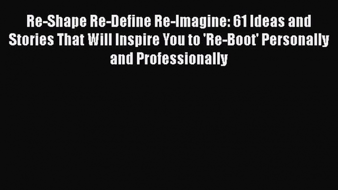 Read Re-Shape Re-Define Re-Imagine: 61 Ideas and Stories That Will Inspire You to 'Re-Boot'