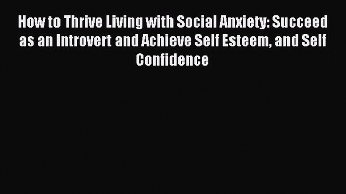 Download How to Thrive Living with Social Anxiety: Succeed as an Introvert and Achieve Self