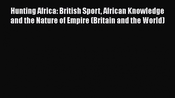 Read Hunting Africa: British Sport African Knowledge and the Nature of Empire (Britain and