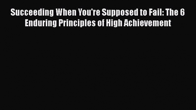 Download Succeeding When You're Supposed to Fail: The 6 Enduring Principles of High Achievement