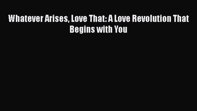 PDF Whatever Arises Love That: A Love Revolution That Begins with You Free Books