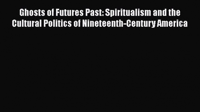 Download Ghosts of Futures Past: Spiritualism and the Cultural Politics of Nineteenth-Century