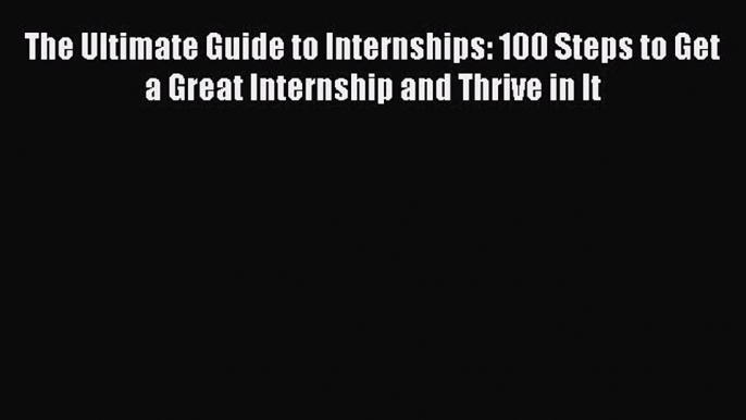 Read The Ultimate Guide to Internships: 100 Steps to Get a Great Internship and Thrive in It