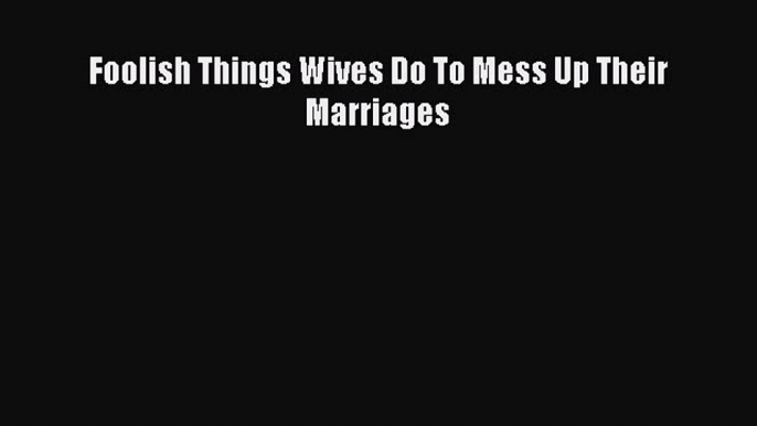 Download Foolish Things Wives Do To Mess Up Their Marriages Free Books