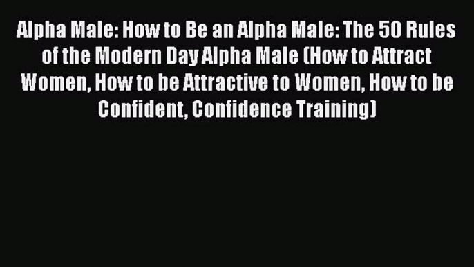 Download Alpha Male: How to Be an Alpha Male: The 50 Rules of the Modern Day Alpha Male (How