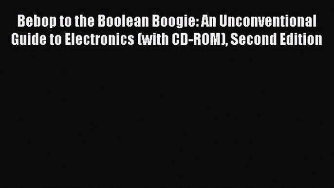 Read Bebop to the Boolean Boogie: An Unconventional Guide to Electronics (with CD-ROM) Second