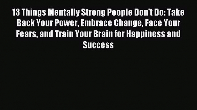 Read 13 Things Mentally Strong People Don't Do: Take Back Your Power Embrace Change Face Your