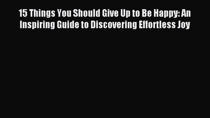 Read 15 Things You Should Give Up to Be Happy: An Inspiring Guide to Discovering Effortless