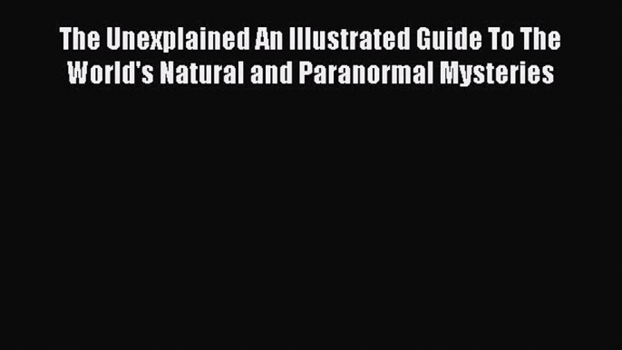 Download The Unexplained An Illustrated Guide To The World's Natural and Paranormal Mysteries